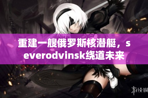 重建一艘俄罗斯核潜艇，severodvinsk绕道未来