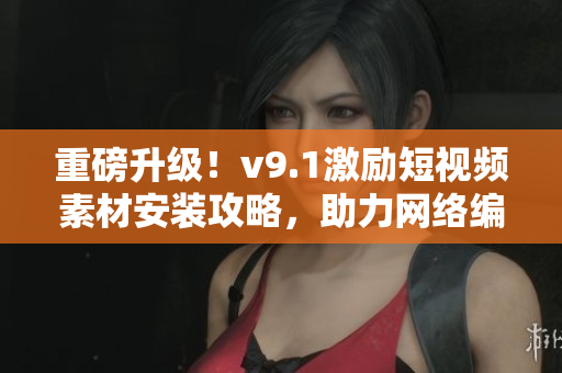 重磅升级！v9.1激励短视频素材安装攻略，助力网络编辑走向成功！