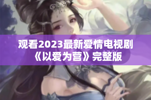 观看2023最新爱情电视剧《以爱为营》完整版