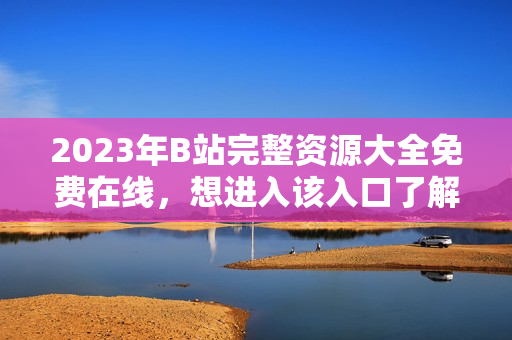 2023年B站完整资源大全免费在线，想进入该入口了解更多？
