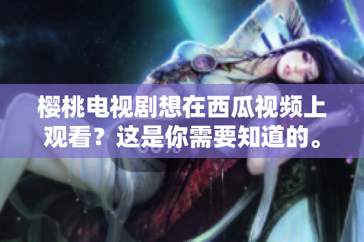 樱桃电视剧想在西瓜视频上观看？这是你需要知道的。