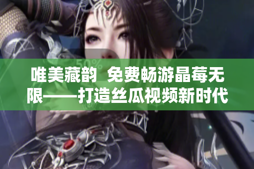 唯美藏韵  免费畅游晶莓无限——打造丝瓜视频新时代