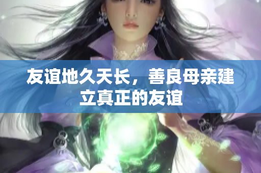 友谊地久天长，善良母亲建立真正的友谊