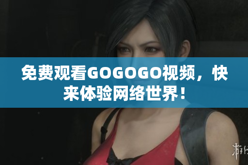 免费观看GOGOGO视频，快来体验网络世界！
