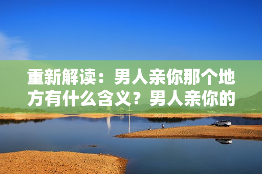 重新解读：男人亲你那个地方有什么含义？男人亲你的私处意味着什么？