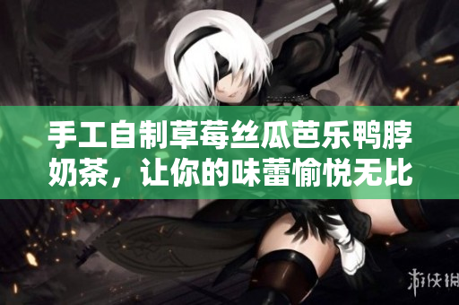 手工自制草莓丝瓜芭乐鸭脖奶茶，让你的味蕾愉悦无比
