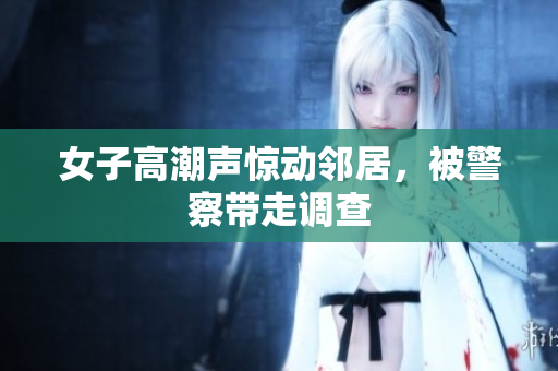 女子高潮声惊动邻居，被警察带走调查