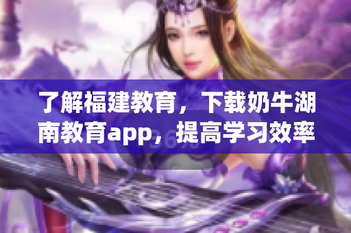 了解福建教育，下载奶牛湖南教育app，提高学习效率