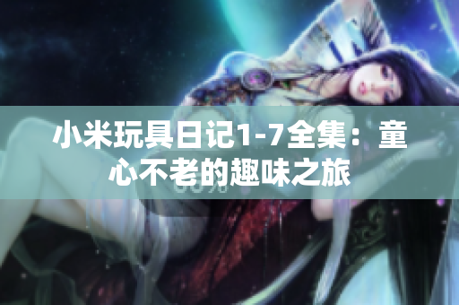 小米玩具日记1-7全集：童心不老的趣味之旅