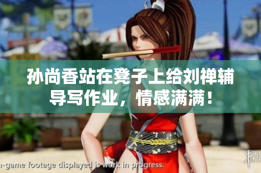 孙尚香站在凳子上给刘禅辅导写作业，情感满满！