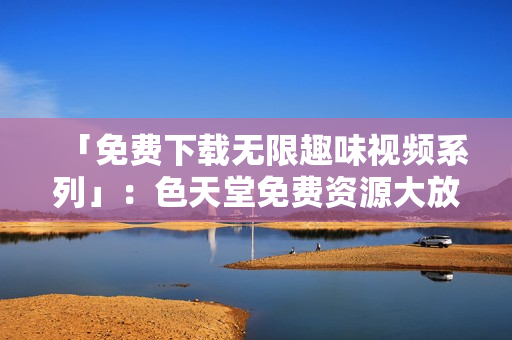 「免费下载无限趣味视频系列」：色天堂免费资源大放送！