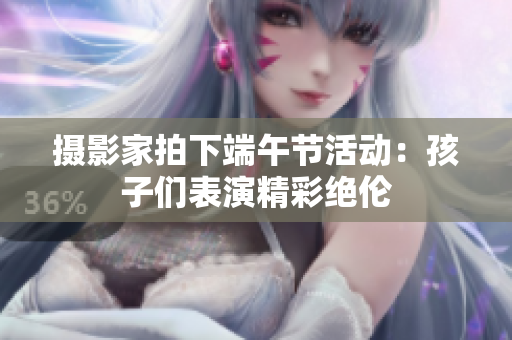 摄影家拍下端午节活动：孩子们表演精彩绝伦