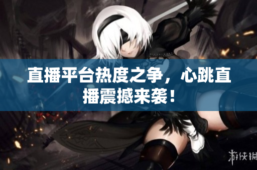 直播平台热度之争，心跳直播震撼来袭！