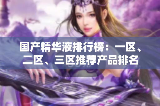 国产精华液排行榜：一区、二区、三区推荐产品排名