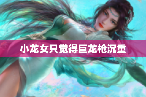小龙女只觉得巨龙枪沉重
