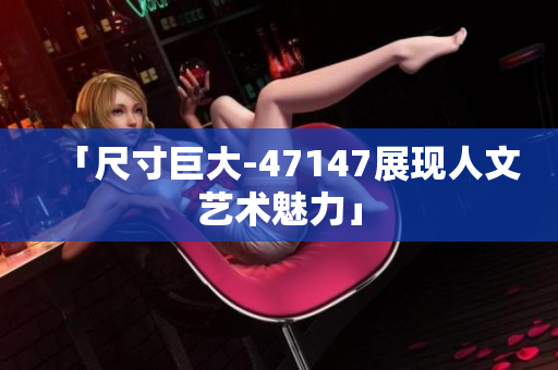 「尺寸巨大-47147展现人文艺术魅力」