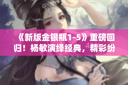 《新版金银瓶1-5》重磅回归！杨敏演绎经典，精彩纷呈！