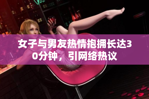 女子与男友热情抱拥长达30分钟，引网络热议