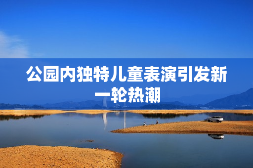 公园内独特儿童表演引发新一轮热潮