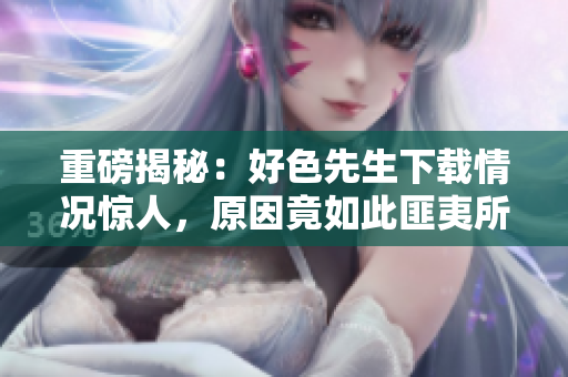 重磅揭秘：好色先生下载情况惊人，原因竟如此匪夷所思！