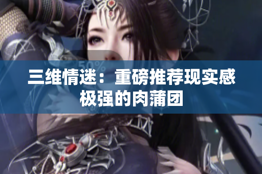 三维情迷：重磅推荐现实感极强的肉蒲团