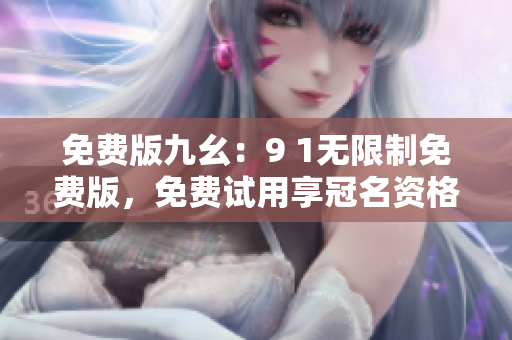 免费版九幺：9 1无限制免费版，免费试用享冠名资格