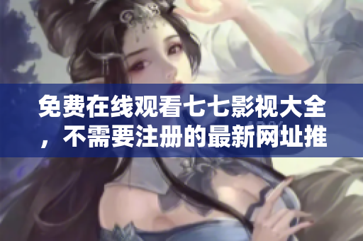 免费在线观看七七影视大全，不需要注册的最新网址推荐