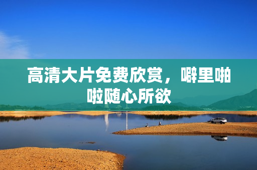 高清大片免费欣赏，噼里啪啦随心所欲