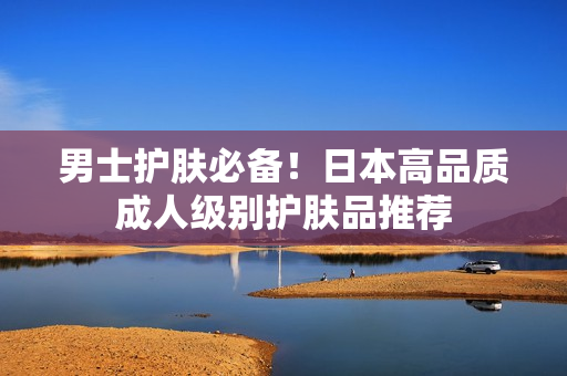 男士护肤必备！日本高品质成人级别护肤品推荐