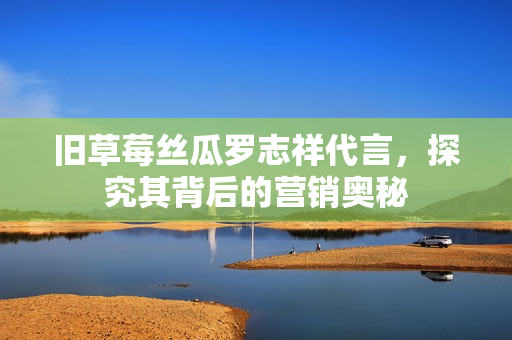旧草莓丝瓜罗志祥代言，探究其背后的营销奥秘