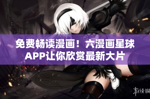 免费畅读漫画！六漫画星球APP让你欣赏最新大片