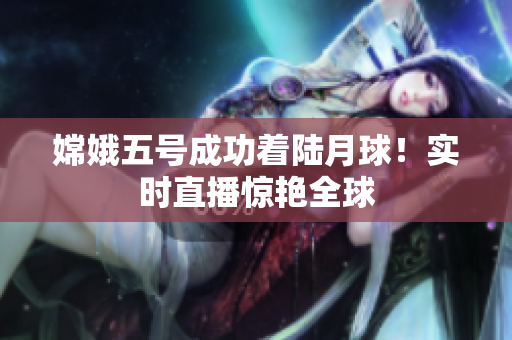 嫦娥五号成功着陆月球！实时直播惊艳全球