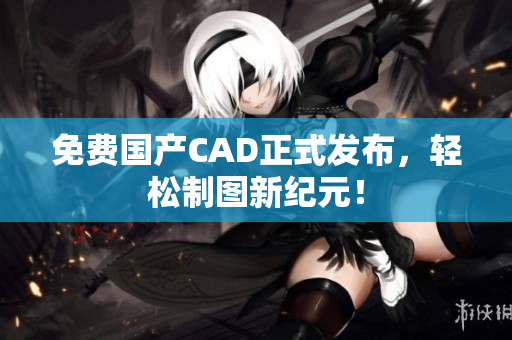 免费国产CAD正式发布，轻松制图新纪元！