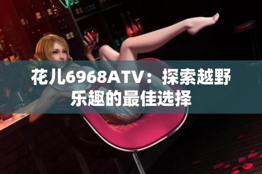 花儿6968ATV：探索越野乐趣的最佳选择