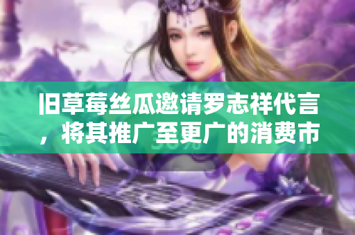 旧草莓丝瓜邀请罗志祥代言，将其推广至更广的消费市场