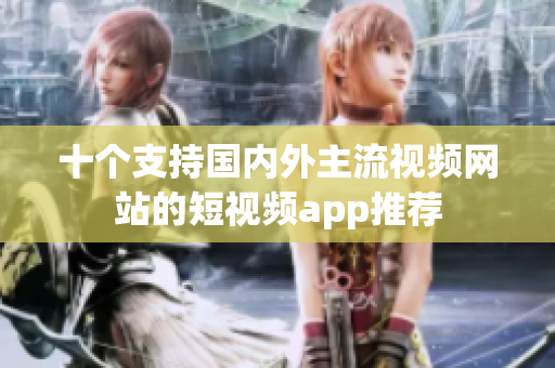 十个支持国内外主流视频网站的短视频app推荐