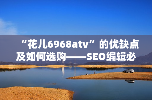 “花儿6968atv”的优缺点及如何选购——SEO编辑必读