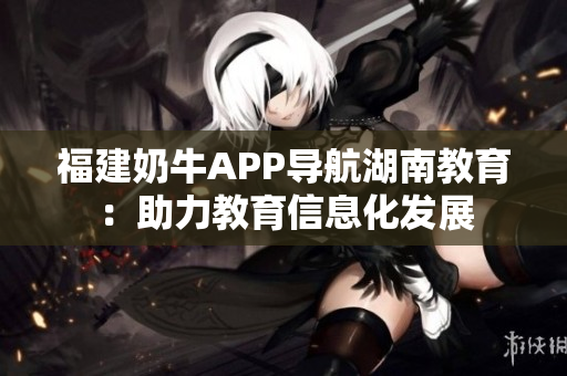 福建奶牛APP导航湖南教育：助力教育信息化发展