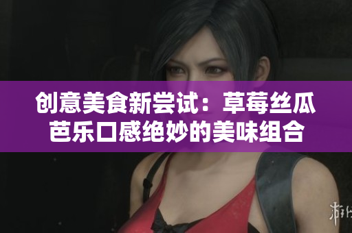 创意美食新尝试：草莓丝瓜芭乐口感绝妙的美味组合