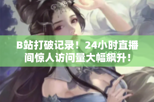 B站打破记录！24小时直播间惊人访问量大幅飙升！