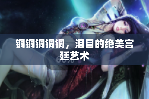 铜铜铜铜铜，泪目的绝美宫廷艺术