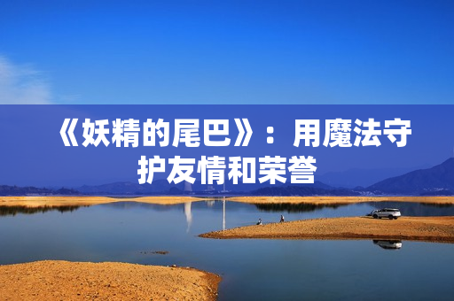 《妖精的尾巴》：用魔法守护友情和荣誉