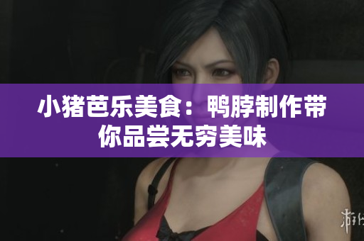 小猪芭乐美食：鸭脖制作带你品尝无穷美味