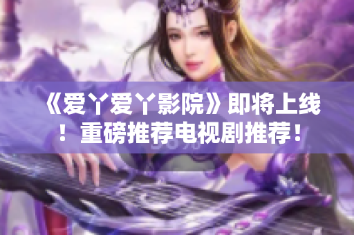 《爱丫爱丫影院》即将上线！重磅推荐电视剧推荐！