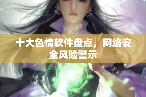 十大色情软件盘点，网络安全风险警示