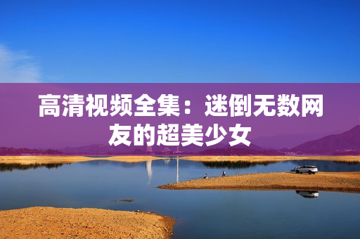 高清视频全集：迷倒无数网友的超美少女