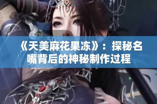 《天美麻花果冻》：探秘名嘴背后的神秘制作过程