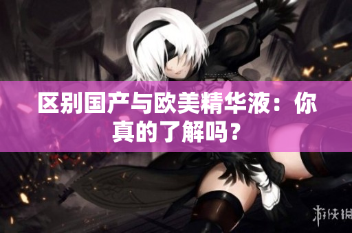 区别国产与欧美精华液：你真的了解吗？