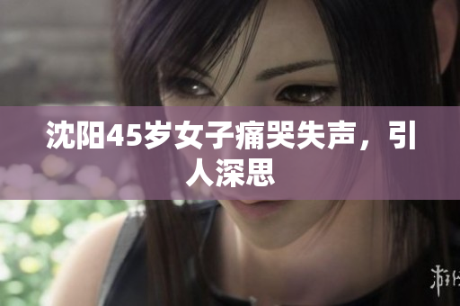 沈阳45岁女子痛哭失声，引人深思