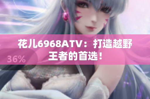 花儿6968ATV：打造越野王者的首选！